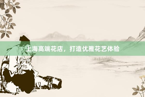 上海高端花店，打造优雅花艺体验