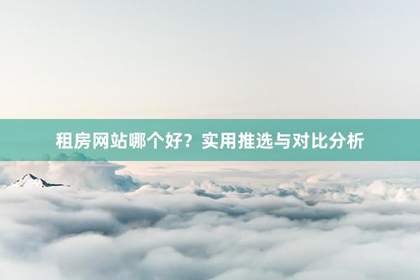 租房网站哪个好？实用推选与对比分析